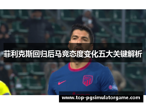 菲利克斯回归后马竞态度变化五大关键解析 菲利克斯回归后马竞态度变化五大关键解析