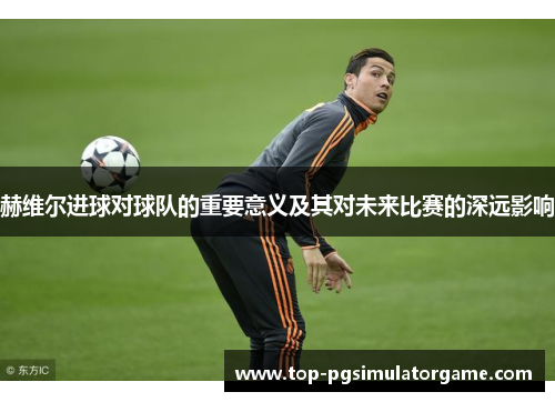 赫维尔进球对球队的重要意义及其对未来比赛的深远影响