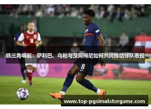 铁三角崛起:萨利巴、乌帕与楚阿梅尼如何共同推动球队表现 铁三角崛起:萨利巴、乌帕与楚阿梅尼如何共同推动球队表现