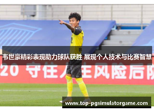 韦世豪精彩表现助力球队获胜 展现个人技术与比赛智慧