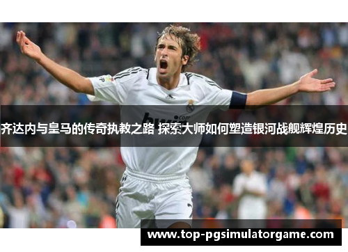 齐达内与皇马的传奇执教之路 探索大师如何塑造银河战舰辉煌历史