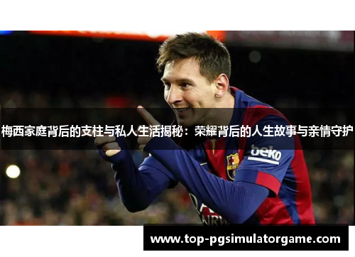 梅西家庭背后的支柱与私人生活揭秘：荣耀背后的人生故事与亲情守护