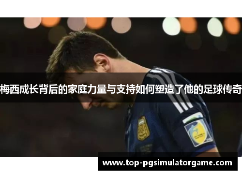 梅西成长背后的家庭力量与支持如何塑造了他的足球传奇