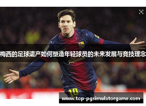 梅西的足球遗产如何塑造年轻球员的未来发展与竞技理念