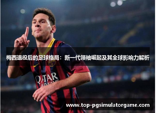 梅西退役后的足球格局：新一代领袖崛起及其全球影响力解析